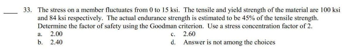 33. The stress on a member fluctuates from 0 to 15 ksi. The tensile and yield strength of the material are 100 ksi
and 84 ksi respectively. The actual endurance strength is estimated to be 45% of the tensile strength.
Determine the factor of safety using the Goodman criterion. Use a stress concentration factor of 2.
a. 2.00
2.60
b. 2.40
Answer is not among the choices
C.
d.