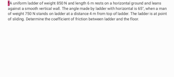 A uniform ladder of weight 850 N and length 6 m rests on a horizontal ground and leans
against a smooth vertical wall. The angle made by ladder with horizontal is 65°, when a man
of weight 750 N stands on ladder at a distance 4 m from top of ladder. The ladder is at point
of sliding. Determine the coefficient of friction between ladder and the floor.