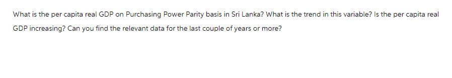 What is the per capita real GDP on Purchasing Power Parity basis in Sri Lanka? What is the trend in this variable? Is the per capita real
GDP increasing? Can you find the relevant data for the last couple of years or more?