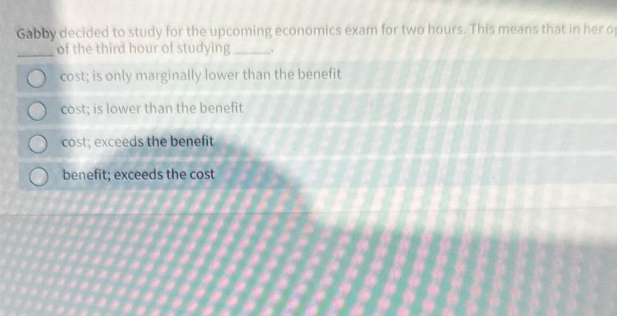 Gabby decided to study for the upcoming economics exam for two hours. This means that in her op
of the third hour of studying__________.
cost; is only marginally lower than the benefit
cost; is lower than the benefit
cost; exceeds the benefit
benefit; exceeds the cost