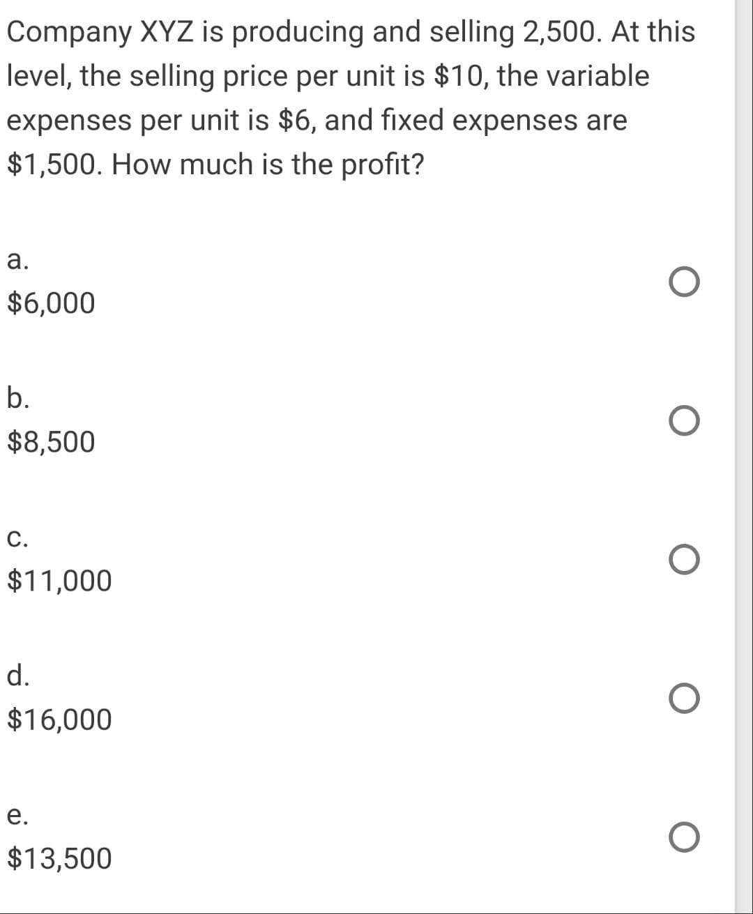 Company XYZ is producing and selling 2,500. At this
level, the selling price per unit is $10, the variable
expenses per unit is $6, and fixed expenses are
$1,500. How much is the profit?
а.
$6,000
b.
$8,500
С.
$11,000
d.
$16,000
е.
$13,500
