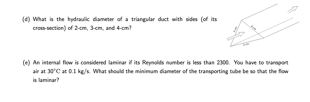 (d) What is the hydraulic diameter of a triangular duct with sides (of its
cross-section) of 2-cm, 3-cm, and 4-cm?
4 cm
2 cm
(e) An internal flow is considered laminar if its Reynolds number is less than 2300. You have to transport
air at 30°C at 0.1 kg/s. What should the minimum diameter of the transporting tube be so that the flow
is laminar?
