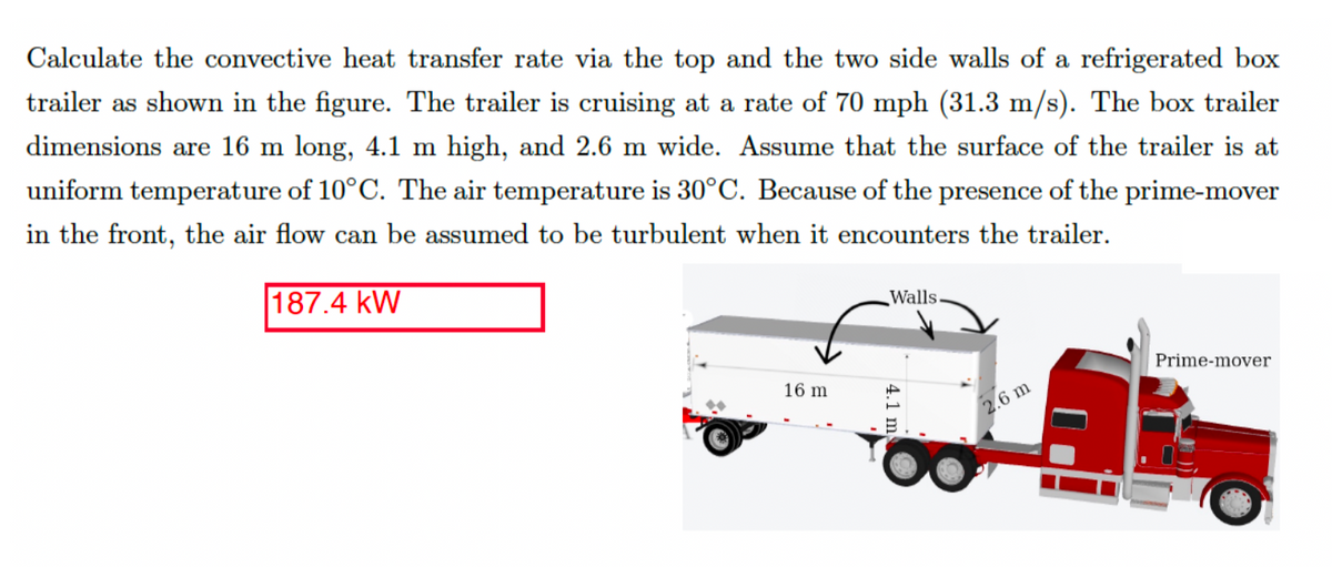 Calculate the convective heat transfer rate via the top and the two side walls of a refrigerated box
trailer as shown in the figure. The trailer is cruising at a rate of 70 mph (31.3 m/s). The box trailer
dimensions are 16 m long, 4.1 m high, and 2.6 m wide. Assume that the surface of the trailer is at
uniform temperature of 10°C. The air temperature is 30°C. Because of the presence of the prime-mover
in the front, the air flow can be assumed to be turbulent when it encounters the trailer.
187.4 KW
16 m
Walls.
4.1 m
2.6 m
Prime-mover