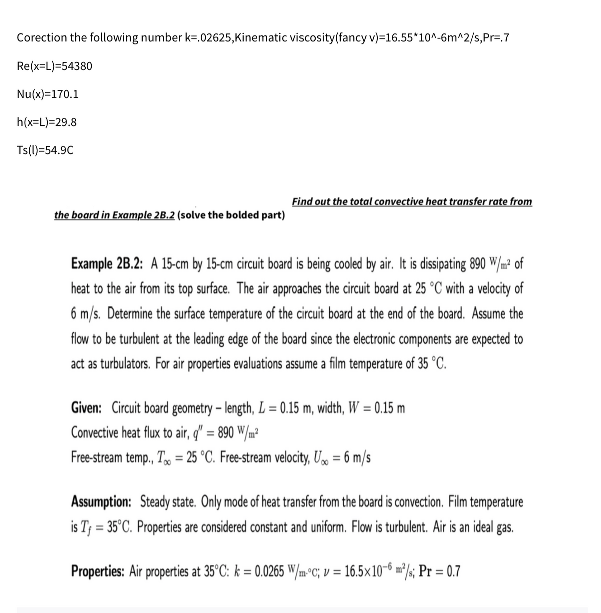 Corection the following number k=.02625,Kinematic viscosity(fancy v)=16.55*10^-6m^2/s,Pr=.7
Re(x=L)=54380
Nu(x)=170.1
h(x=L)=29.8
Ts(l)=54.9C
Find out the total convective heat transfer rate from
the board in Example 2B.2 (solve the bolded part)
Example 2B.2: A 15-cm by 15-cm circuit board is being cooled by air. It is dissipating 890 W/m² of
heat to the air from its top surface. The air approaches the circuit board at 25 °C with a velocity of
6 m/s. Determine the surface temperature of the circuit board at the end of the board. Assume the
flow to be turbulent at the leading edge of the board since the electronic components are expected to
act as turbulators. For air properties evaluations assume a film temperature of 35 °C.
Given: Circuit board geometry – length, L = 0.15 m, width, W = 0.15 m
Convective heat flux to air, q" = 890 W/m²
%3D
Free-stream temp., T, = 25 °C. Free-stream velocity, U» = 6 m/s
%3D
Assumption: Steady state. Only mode of heat transfer from the board is convection. Film temperature
is T3 = 35°C. Properties are considered constant and uniform. Flow is turbulent. Air is an ideal gas.
Properties: Air properties at 35°C: k = 0.0265 W/m°c; v = 16.5×10-6 m²/; Pr = 0.7
%3D
