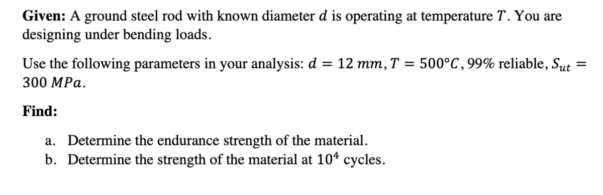 Given: A ground steel rod with known diameter d is operating at temperature T. You are
designing under bending loads.
Use the following parameters in your analysis: d = 12 mm, T =
500°C,99% reliable, Sut
300 MPa.
Find:
a. Determine the endurance strength of the material.
b. Determine the strength of the material at 104 cycles.
