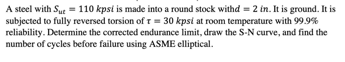 A steel with Sut
subjected to fully reversed torsion of t
reliability. Determine the corrected endurance limit, draw the S-N curve, and find the
number of cycles before failure using ASME elliptical.
110 kpsi is made into a round stock withd = 2 in. It is ground. It is
30 kpsi at room temperature with 99.9%
