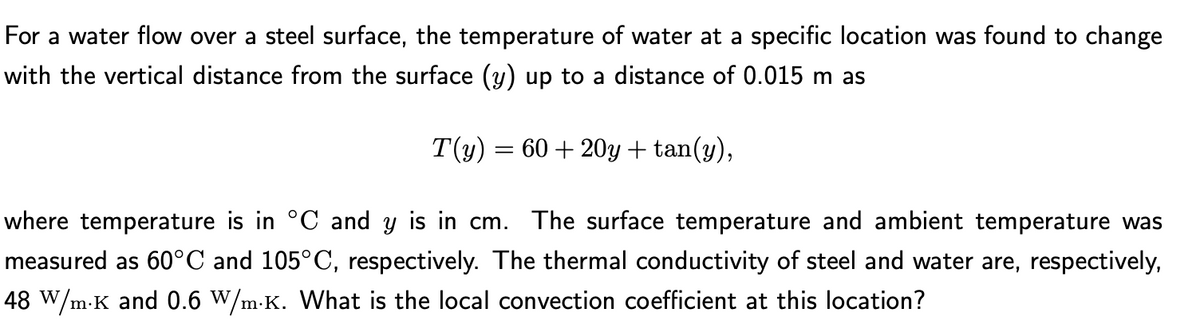 For a water flow over a steel surface, the temperature of water at a specific location was found to change
with the vertical distance from the surface (y) up to a distance of 0.015 m as
T(y) = 60 + 20y + tan(y),
where temperature is in °C and y is in cm. The surface temperature and ambient temperature was
measured as 60°C and 105°C, respectively. The thermal conductivity of steel and water are, respectively,
48 W/m-K and 0.6 W/m-K. What is the local convection coefficient at this location?
