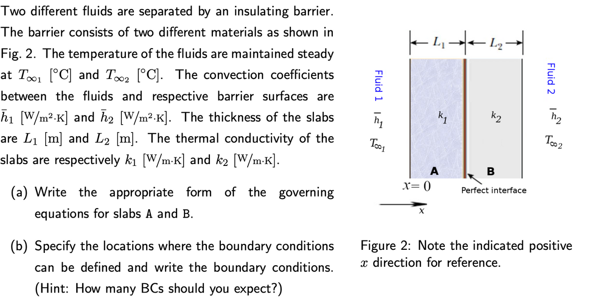 Two different fluids are separated by an insulating barrier.
The barrier consists of two different materials as shown in
Fig. 2. The temperature of the fluids are maintained steady
at To1 (°C] and Too2 [°C]. The convection coefficients
between the fluids and respective barrier surfaces are
k2
hi [W/m2.K] and h2 [W/m².K]. The thickness of the slabs
are Li [m] and L2 [m]. The thermal conductivity of the
Too2
Too1
slabs are respectively ki (W/m-K] and k2 (W/m-K].
A
X= 0
Perfect interface
(a) Write the appropriate form of the governing
equations for slabs A and B.
Figure 2: Note the indicated positive
x direction for reference.
(b) Specify the locations where the boundary conditions
can be defined and write the boundary conditions.
(Hint: How many BCs should you expect?)
Fluid 2 IN
Fluid 1 1E
