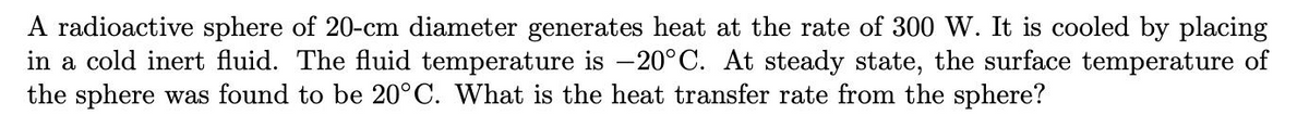 A radioactive sphere of 20-cm diameter generates heat at the rate of 300 W. It is cooled by placing
in a cold inert fluid. The fluid temperature is –20°C. At steady state, the surface temperature of
the sphere was found to be 20°C. What is the heat transfer rate from the sphere?
