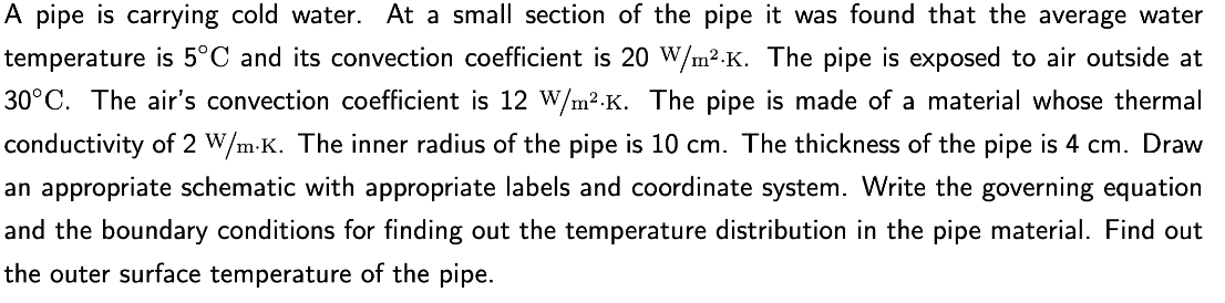 A pipe is carrying cold water. At a small section of the pipe it was found that the average water
temperature is 5°C and its convection coefficient is 20 W/m².K. The pipe is exposed to air outside at
30°C. The air's convection coefficient is 12 W/m².K. The pipe is made of a material whose thermal
conductivity of 2 W/m.K. The inner radius of the pipe is 10 cm. The thickness of the pipe is 4 cm. Draw
an appropriate schematic with appropriate labels and coordinate system. Write the governing equation
and the boundary conditions for finding out the temperature distribution in the pipe material. Find out
the outer surface temperature of the pipe.