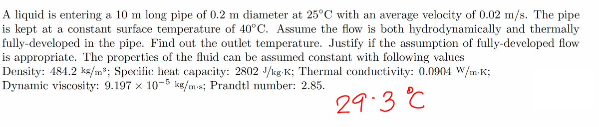 A liquid is entering a 10 m long pipe of 0.2 m diameter at 25°C with an average velocity of 0.02 m/s. The pipe
is kept at a constant surface temperature of 40°C. Assume the flow is both hydrodynamically and thermally
fully-developed in the pipe. Find out the outlet temperature. Justify if the assumption of fully-developed flow
is appropriate. The properties of the fluid can be assumed constant with following values
Density: 484.2 kg/m³; Specific heat capacity: 2802 J/kg-K; Thermal conductivity: 0.0904 W/m-K;
Dynamic viscosity: 9.197 × 10-5 kg/m-s; Prandtl number: 2.85.
29.3 °C