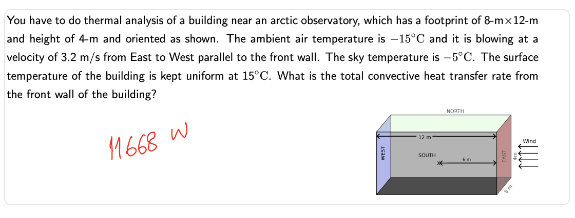 You have to do thermal analysis of a building near an arctic observatory, which has a footprint of 8-mx12-m
and height of 4-m and oriented as shown. The ambient air temperature is -15°C and it is blowing at a
velocity of 3.2 m/s from East to West parallel to the front wall. The sky temperature is -5°C. The surface
temperature of the building is kept uniform at 15°C. What is the total convective heat transfer rate from
the front wall of the building?
11668 W
12 m
SOUTH
*
NORTH
6 m
8 m
Wind