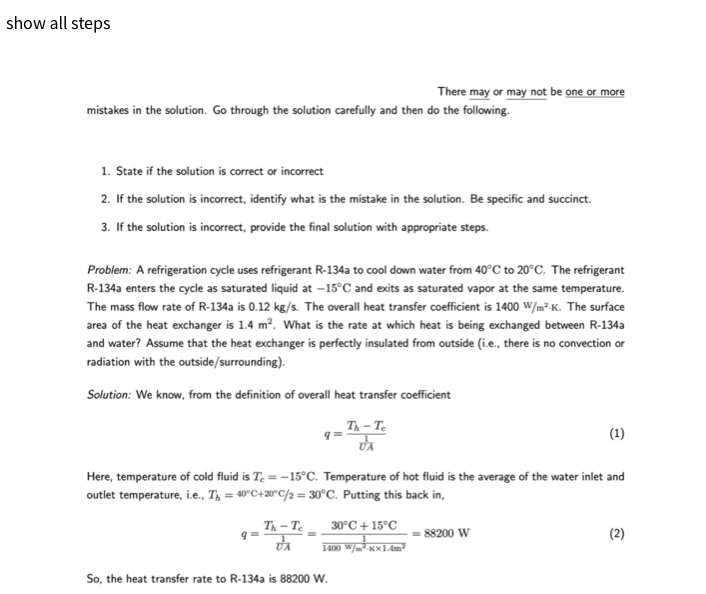 show all steps
mistakes in the solution. Go through the solution carefully and then do the following.
1. State if the solution is correct or incorrect
2. If the solution is incorrect, identify what is the mistake in the solution. Be specific and succinct.
3. If the solution is incorrect, provide the final solution with appropriate steps.
Problem: A refrigeration cycle uses refrigerant R-134a to cool down water from 40°C to 20°C. The refrigerant
R-134a enters the cycle as saturated liquid at -15°C and exits as saturated vapor at the same temperature.
The mass flow rate of R-134a is 0.12 kg/s. The overall heat transfer coefficient is 1400 W/m²K. The surface
area of the heat exchanger is 1.4 m². What is the rate at which heat is being exchanged between R-134a
and water? Assume that the heat exchanger is perfectly insulated from outside (i.e., there is no convection or
radiation with the outside/surrounding).
Solution: We know, from the definition of overall heat transfer coefficient
q=
Th-Te
UA
q=
=
There may or may not be one or more
Here, temperature of cold fluid is Te = -15°C. Temperature of hot fluid is the average of the water inlet and
outlet temperature, i.e., T₁ = 40°C+20°C/2=30°C. Putting this back in,
Th-Te
VA
30°C +15°C
1400 W/m²Kx1.4m²
So, the heat transfer rate to R-134a is 88200 W.
(1)
= 88200 W
(2)