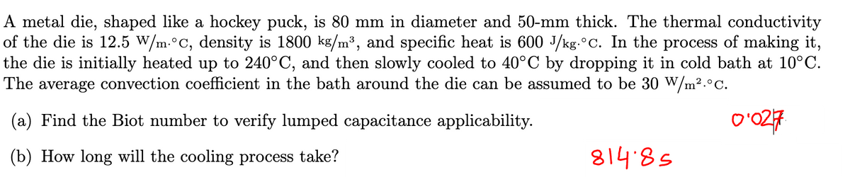 A metal die, shaped like a hockey puck, is 80 mm in diameter and 50-mm thick. The thermal conductivity
of the die is 12.5 W/m.°C, density is 1800 kg/m³, and specific heat is 600 J/kg.°C. In the process of making it,
the die is initially heated up to 240°C, and then slowly cooled to 40°C by dropping it in cold bath at 10°C.
The average convection coefficient in the bath around the die can be assumed to be 30 W/m².°C.
(a) Find the Biot number to verify lumped capacitance applicability.
(b) How long will the cooling process take?
81485