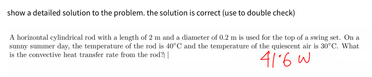 show a detailed solution to the problem. the solution is correct (use to double check)
A horizontal cylindrical rod with a length of 2 m and a diameter of 0.2 m is used for the top of a swing set. On a
sunny summer day, the temperature of the rod is 40°C and the temperature of the quiescent air is 30°C. What
is the convective heat transfer rate from the rod?| |
416 W