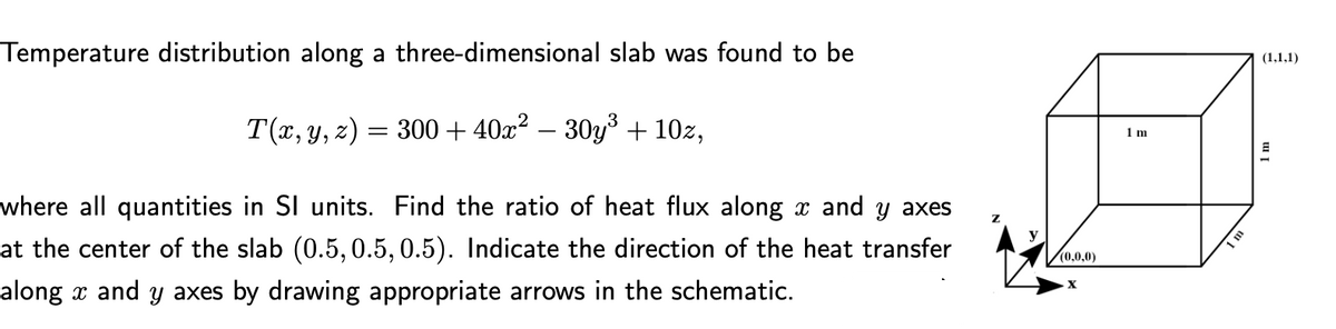 Temperature distribution along a three-dimensional slab was found to be
(1,1,1)
T(x, y, z) = 300 + 40x² – 30y³ + 10z,
1 m
where all quantities in SI units. Find the ratio of heat flux along x and y axes
at the center of the slab (0.5, 0.5, 0.5). Indicate the direction of the heat transfer
along x and y axes by drawing appropriate arrows in the schematic.
(0,0,0)
1m
X
