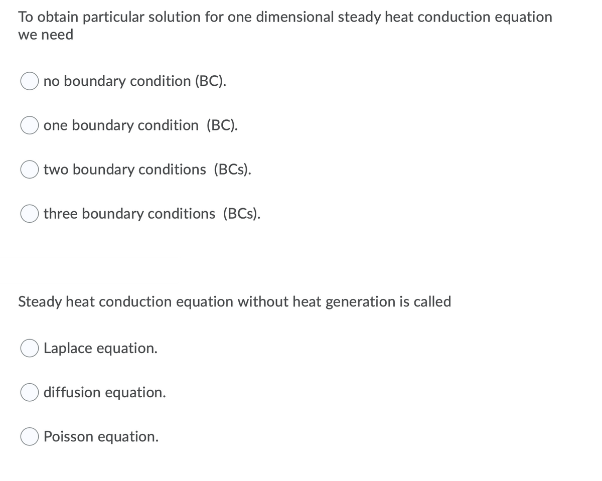 To obtain particular solution for one dimensional steady heat conduction equation
we need
no boundary condition (BC).
one boundary condition (BC).
two boundary conditions (BCs).
three boundary conditions (BCs).
Steady heat conduction equation without heat generation is called
Laplace equation.
diffusion equation.
Poisson equation.
