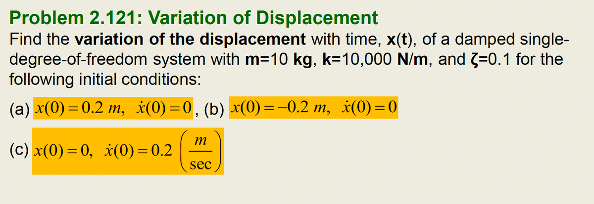 Problem 2.121: Variation of Displacement
Find the variation of the displacement with time, x(t), of a damped single-
degree-of-freedom system with m=10 kg, k=10,000 N/m, and 3-=0.1 for the
following initial conditions:
(a) x(0)=0.2 m, x(0)=0, (b) x(0)=-0.2 m, x(0)=0
(c) x(0)=0, x(0)=0.2
m
sec