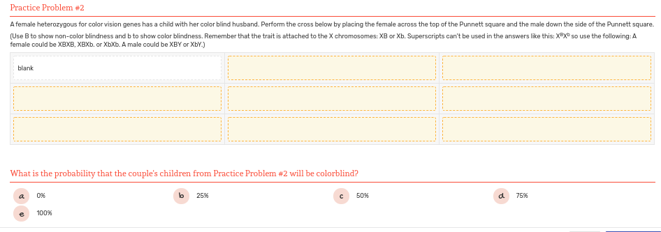 Practice Problem #2
A female heterozygous for color vision genes has a child with her color blind husband. Perform the cross below by placing the female across the top of the Punnett square and the male down the side of the Punnett square.
(Use B to show non-color blindness and b to show color blindness. Remember that the trait is attached to the X chromosomes: XB or Xb. Superscripts can't be used in the answers like this: XBxb so use the following: A
female could be XBXB, XBXB. or XbXb. A male could be XBY or XbY.)
blank
What is the probability that the couple's children from Practice Problem #2 will be colorblind?
a
0%
lb
25%
50%
d
75%
100%
