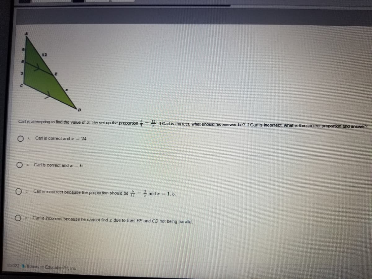 Carl is attempting to find the value of z. He set up the proportion =2 If Carl is correct, what should his answer be? If Carl is incorrect, what is the correct propertion and answer
Carl is correct and a
24.
Carl is correct and z = 6.
Carl is incorrect because the proportion should be = and r =1.5.
Carl is incorrect because he cannot find z due to lines BE and CD not being parallel.
2022 lluminate Education Inc.
