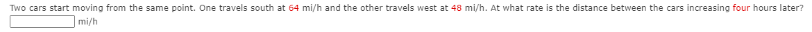 Two cars start moving from the same point. One travels south at 64 mi/h and the other travels west at 48 mi/h. At what rate is the distance between the cars increasing four hours later?
mi/h
