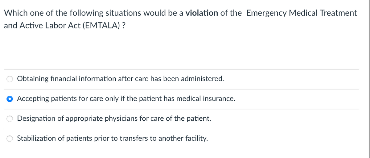 Which one of the following situations would be a violation of the Emergency Medical Treatment
and Active Labor Act (EMTALA) ?
Obtaining financial information after care has been administered.
Accepting patients for care only if the patient has medical insurance.
Designation of appropriate physicians for care of the patient.
Stabilization of patients prior to transfers to another facility.