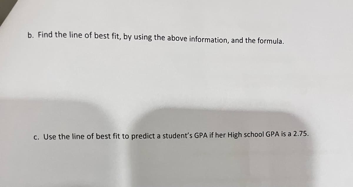 b. Find the line of best fit, by using the above information, and the formula.
c. Use the line of best fit to predict a student's GPA if her High school GPA is a 2.75.