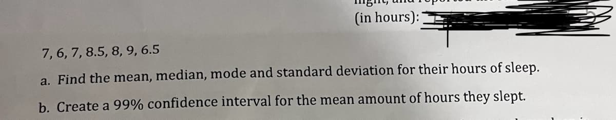 (in hours):
7, 6, 7, 8.5, 8, 9, 6.5
a. Find the mean, median, mode and standard deviation for their hours of sleep.
b. Create a 99% confidence interval for the mean amount of hours they slept.