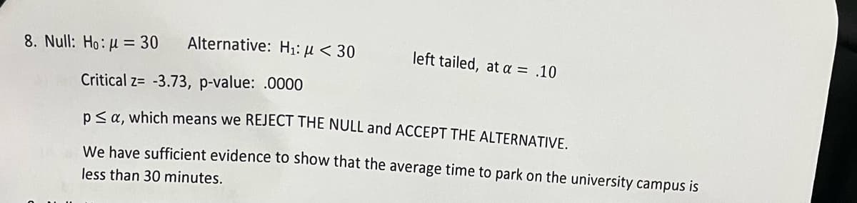 8. Null: Ho: μ = 30
Alternative: H₁: μ< 30
left tailed, at a = .10
Critical z= -3.73, p-value: .0000
p≤ a, which means we REJECT THE NULL and ACCEPT THE ALTERNATIVE.
We have sufficient evidence to show that the average time to park on the university campus is
less than 30 minutes.