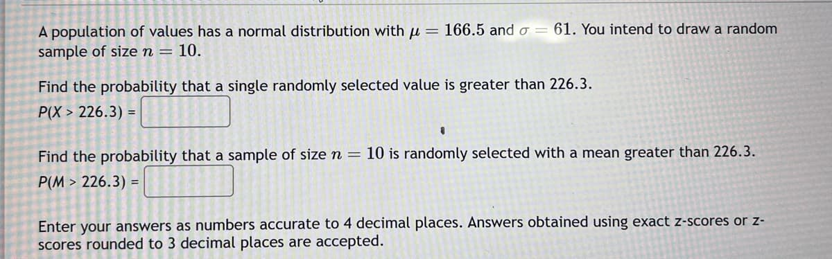 A population of values has a normal distribution with μ = 166.5 and = 61. You intend to draw a random
sample of size n = 10.
Find the probability that a single randomly selected value is greater than 226.3.
P(X> 226.3) =
Find the probability that a sample of size n = 10 is randomly selected with a mean greater than 226.3.
P(M> 226.3) =
Enter your answers as numbers accurate to 4 decimal places. Answers obtained using exact z-scores or z-
scores rounded to 3 decimal places are accepted.