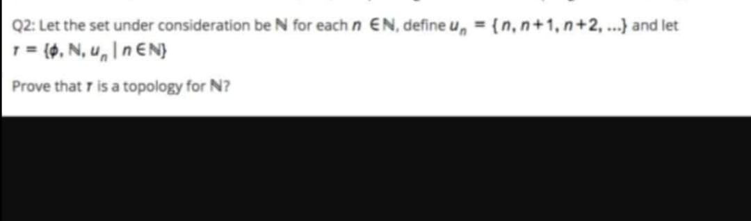 Q2: Let the set under consideration be N for each n EN, define u, = {n, n+1, n+2, ...} and let
1= (0, N, u, I n EN}
Prove that 7 is a topology for N?
