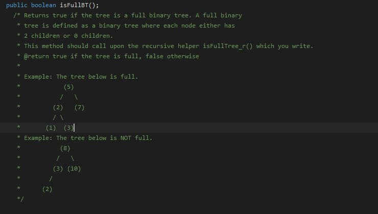 public boolean isFullBT();
/* Returns true if the tree is a full binary tree. A full binary
* tree is defined as a binary tree where each node either has
* 2 children or e children.
* This method should call upon the recursive helper isFullTree_r() which you write.
@return true if the tree is full, false otherwise
Example: The tree below is full.
(5)
(2)
(7)
(1) (3)
Example: The tree below is NOT ful1.
(8)
(3) (18)
(2)
