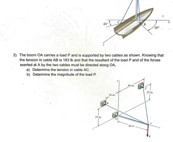 a) Determine the tension in cable AC.
b) Determine the magnitude of the load P.
40°
29 in.
2) The boom OA carries a load P and is supported by two cables as shown. Knowing that
the tension in cable AB is 183 lb and that the resultant of the load P and of the forces
exerted at A by the two cables must be directed along OA,
4
с
in.
36 in.
B
48 in.
40°
25 in.