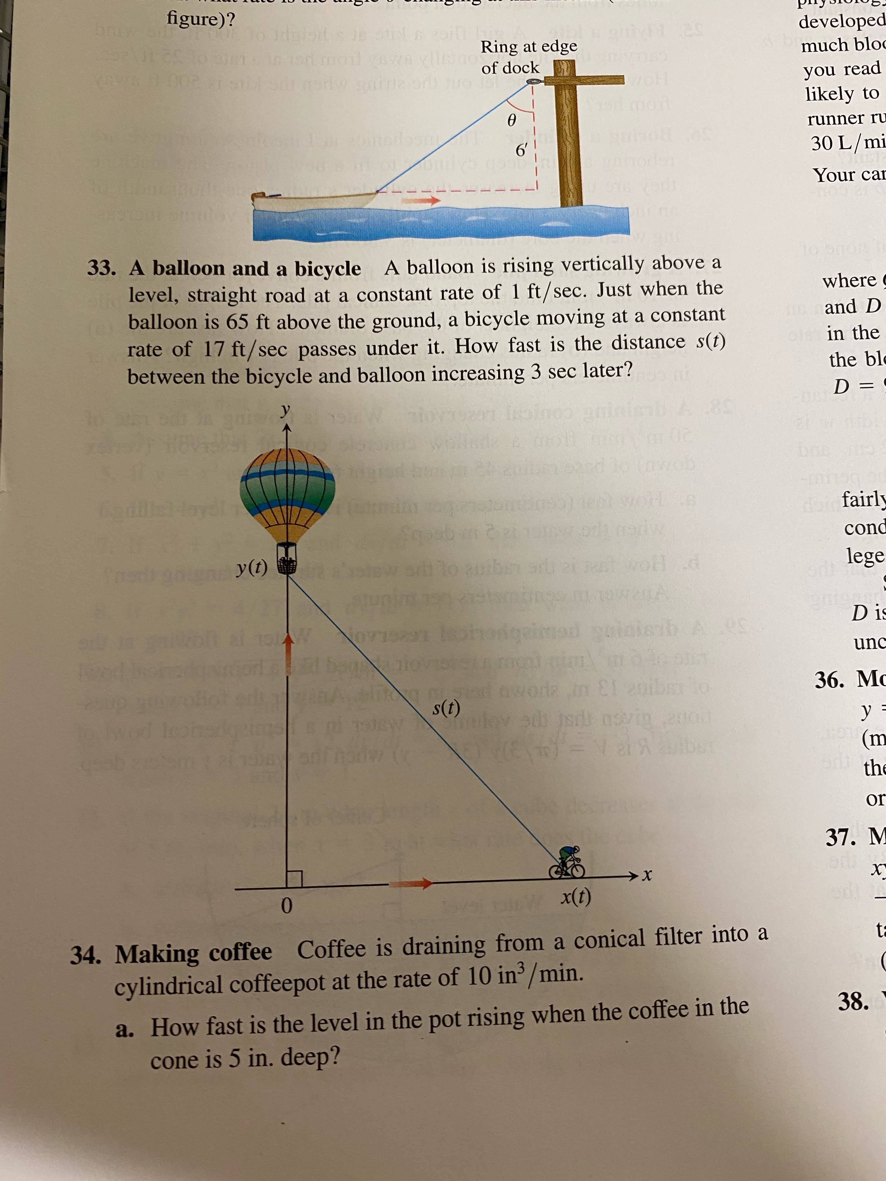 figure)?
developed
Ring at edge
of dock
much bloc
you read
o mot
likely to
runner ru
30 L/mi
nhoden
Your car
33. A balloon and a bicycle A balloon is rising vertically above a
where g
level, straight road at a constant rate of 1 ft/sec. Just when the
balloon is 65 ft above the ground, a bicycle moving at a constant
rate of 17 ft/sec passes under it. How fast is the distance s(t)
between the bicycle and balloon increasing 3 sec later?
and D
in the
the blo
%3D
20
goMD) Ot pa
fairly
pcnd
lege
(1)A
D is
phon
unc
36. Mc
n El 20ib o
a jsd osvi.2000
(1)s
y =
(m
the
a gesh
or
37. M
0.
(1)
34. Making coffee Coffee is draining from a conical filter into a
cylindrical coffeepot at the rate of 10 in /min.
38.
a. How fast is the level in the pot rising when the coffee in the
cone is 5 in. deep?
