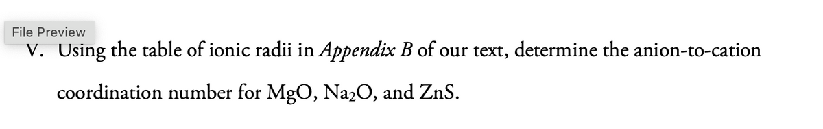 File Preview
V. Using the table of ionic radii in Appendix B of our text, determine the anion-to-cation
coordination number for MgO, Na2O, and ZnS.