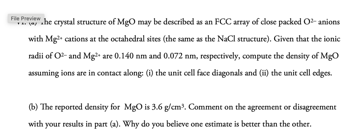 File Preview
་ 1. ང4
The crystal structure of MgO may be described as an FCC array of close packed O²- anions
with Mg2+ cations at the octahedral sites (the same as the NaCl structure). Given that the ionic
radii of O2 and Mg2+ are 0.140 nm and 0.072 nm, respectively, compute the density of MgO
assuming ions are in contact along: (i) the unit cell face diagonals and (ii) the unit cell edges.
(b) The reported density for MgO is 3.6 g/cm³. Comment on the agreement or disagreement
with your results in part (a). Why do you believe one estimate is better than the other.