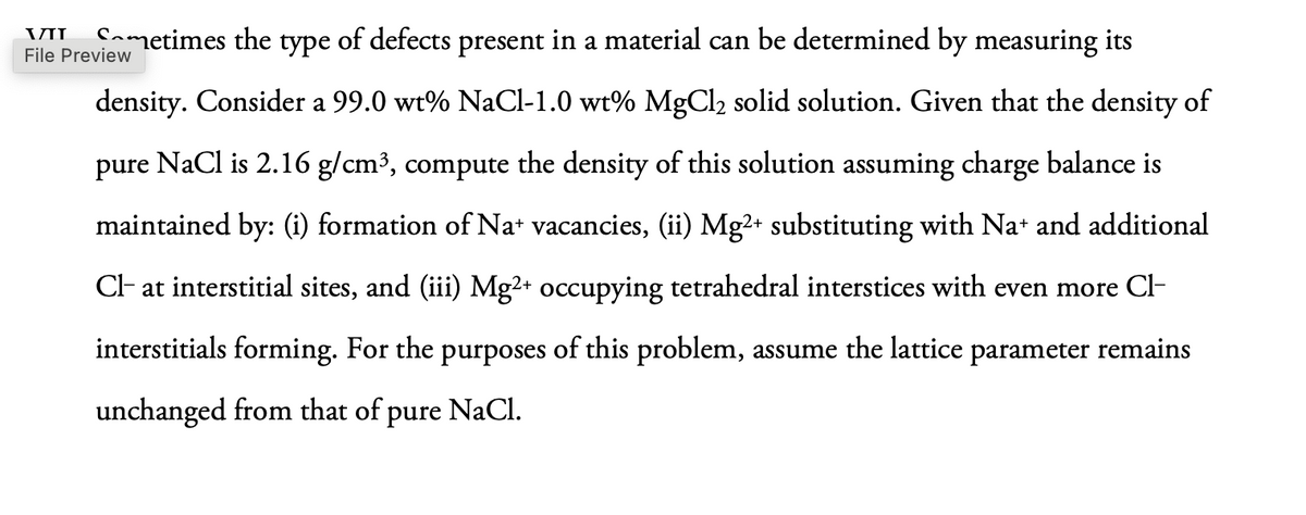 VII
Sometimes the type of defects present in a material can be determined by measuring its
File Preview
density. Consider a 99.0 wt% NaCl-1.0 wt% MgCl2 solid solution. Given that the density of
pure NaCl is 2.16 g/cm³, compute the density of this solution assuming charge balance is
maintained by: (i) formation of Na+ vacancies, (ii) Mg2+ substituting with Na+ and additional
Cl- at interstitial sites, and (iii) Mg2+ occupying tetrahedral interstices with even more Cl-
interstitials forming. For the purposes of this problem, assume the lattice parameter remains
unchanged from that of pure NaCl.