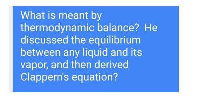 What is meant by
thermodynamic balance? He
discussed the equilibrium
between any liquid and its
vapor, and then derived
Clappern's equation?
