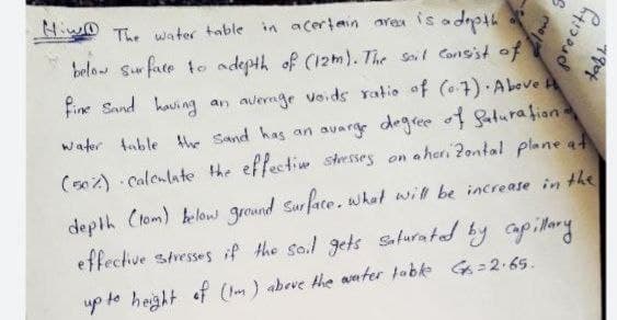 HwO T. water table in aceriain area is
tdupo
belo Sur fate to adepth of (12m). The Soil Consist of
Fine Sand haui ng an average voids ratio of (o.7) Abeve A
water table thhe Sand has an avarge degree o1 Saturation
(s02) Calenlate the effectin stresses on a hori 2ontal plane at
depth Clom) below ground Surface. what will be increase in the
effective sresses if the so.l gets sfuratad by apillary
up to height of (Im ) abeve the aater tabke G= 2.65.
190
