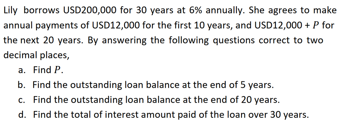 Lily borrows USD200,000 for 30 years at 6% annually. She agrees to make
annual payments of USD12,000 for the first 10 years, and USD12,000 + P for
the next 20 years. By answering the following questions correct to two
decimal places,
a. Find P.
b. Find the outstanding loan balance at the end of 5 years.
c. Find the outstanding loan balance at the end of 20 years.
d. Find the total of interest amount paid of the loan over 30 years.