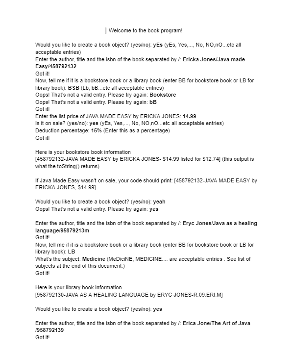 | Welcome to the book program!
Would you like to create a book object? (yes/no): yEs (yEs, Yes,..., No, NO,nO...etc all
acceptable entries)
Enter the author, title and the isbn of the book separated by /: Ericka Jones/Java made
Easy/458792132
Got it!
Now, tell me if it is a bookstore book or a library book (enter BB for bookstore book or LB for
library book): BSB (Lb, bB...etc all acceptable entries)
Oops! That's not a valid entry. Please try again: Bookstore
Oops! That's not a valid entry. Please try again: bB
Got it!
Enter the list price of JAVA MADE EASY by ERICKA JONES: 14.99
Is it on sale? (yes/no): yes (yEs, Yes,..., No, NO,nO...etc all acceptable entries)
Deduction percentage: 15% (Enter this as a percentage)
Got it!
Here is your bookstore book information
[458792132-JAVA MADE EASY by ERICKA JONES- $14.99 listed for $12.74] (this output is
what the toString() returns)
If Java Made Easy wasn't on sale, your code should print: [458792132-JAVA MADE EASY by
ERICKA JONES, $14.99]
Would you like to create a book object? (yes/no): yeah
Oops! That's not a valid entry. Please try again: yes
Enter the author, title and the isbn of the book separated by /: Eryc Jones/Java as a healing
language/95879213m
Got it!
Now, tell me if it is a bookstore book or a library book (enter BB for bookstore book or LB for
library book): LB
What's the subject: Medicine (MeDiciNE, MEDICINE.... are acceptable entries. See list of
subjects at the end of this document.)
Got it!
Here is your library book information
[958792130-JAVA AS A HEALING LANGUAGE by ERYC JONES-R.09.ERI.M]
Would you like to create a book object? (yes/no): yes
Enter the author, title and the isbn of the book separated by /: Erica Jone/The Art of Java
1958792139
Got it!