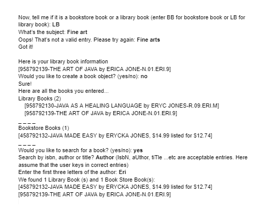 Now, tell me if it is a bookstore book or a library book (enter BB for bookstore book or LB for
library book): LB
What's the subject: Fine art
Oops! That's not a valid entry. Please try again: Fine arts
Got it!
Here is your library book information
[958792139-THE ART OF JAVA by ERICA JONE-N.01.ERI.9]
Would you like to create a book object? (yes/no): no
Sure!
Here are all the books you entered...
Library Books (2)
[958792130-JAVA AS A HEALING LANGUAGE by ERYC JONES-R.09.ERI.M]
[958792139-THE ART OF JAVA by ERICA JONE-N.01.ERI.9]
Bookstore Books (1)
[458792132-JAVA MADE EASY by ERYCKA JONES, $14.99 listed for $12.74]
Would you like to search for a book? (yes/no): yes
Search by isbn, author or title? Author (IsbN, author, title...etc are acceptable entries. Here
assume that the user keys in correct entries)
Enter the first three letters of the author: Eri
We found 1 Library Book (s) and 1 Book Store Book(s):
[458792132-JAVA MADE EASY by ERYCKA JONES, $14.99 listed for $12.74]
[958792139-THE ART OF JAVA by ERICA JONE-N.01.ERI.9]