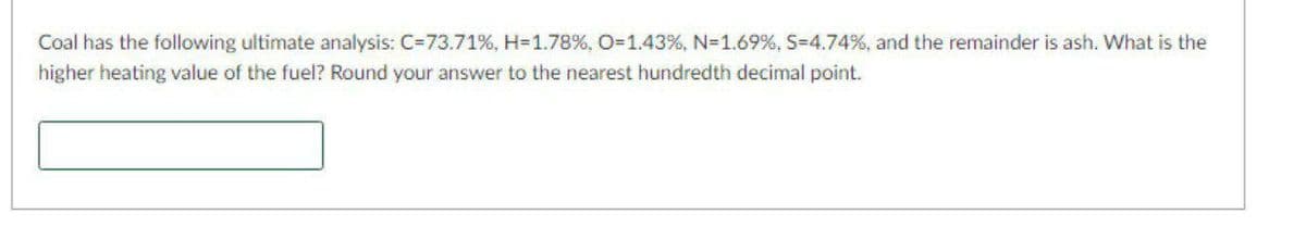 Coal has the following ultimate analysis: C=73.71%, H=1.78%, O3D1.43%, N=1.69%, S-4.74%, and the remainder is ash. What is the
higher heating value of the fuel? Round your answer to the nearest hundredth decimal point.
