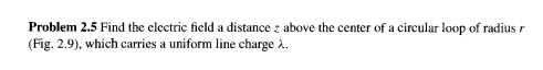 Problem 2.5 Find the electric field a distance z above the center of a circular loop of radius r
(Fig. 2.9), which carries a uniform line charge 2.
