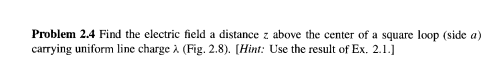 Problem 2.4 Find the electric field a distance z above the center of a square loop (side a)
carrying uniform line charge à (Fig. 2.8). [Hint: Use the result of Ex. 2.1.]
