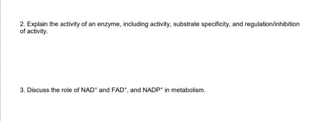 2. Explain the activity of an enzyme, including activity, substrate specificity, and regulation/inhibition
of activity.
3. Discuss the role of NAD* and FAD*, and NADP* in metabolism.
