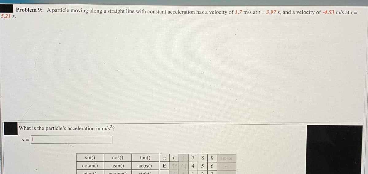 Problem 9: A particle moving along a straight line with constant acceleration has a velocity of 1.7 m/s at t = 3.97 s, and a velocity of -4.53 m/s at t =
5.21 s.
What is the particle's acceleration in m/s²?
sin()
cos()
tan()
8
9
HOME
cotan()
asin()
acos()
E
6
atan0
acotan(
cinh0
1.
