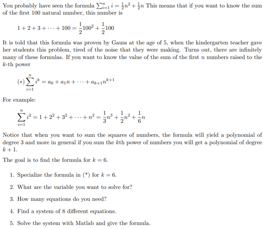 You probably have seen the formula E- i = }n² + }n This means that if you want to know the sum
of the first 100 natural number, this number is
1
+-100
1+2+3+ ...+ 100 =
It is told that this formula was proven by Gauss at the age of 5, when the kindergarten teacher gave
her students this problem, tired of the noise that they were making. Turns out, there are infinitely
many of these formulas. If you want to know the value of the sum of the first n numbers raised to the
k-th power
¿* = ao + a¡n + . .+ ak+1nk+1
ik
For example:
1
1
E² = 1+22 + 32 + · . + n² =
+교 + 공
i=1
Notice that when you want to sum the squares of numbers, the formula will yield a polynomial of
degree 3 and more in general if you sum the kth power of numbers you will get a polynomial of degree
k+1.
The goal is to find the formula for k = 6.
1. Specialize the formula in (*) for k = 6.
2. What are the variable you want to solve for?
3. How many equations do you need?
4. Find a system of 8 different equations.
5. Solve the system with Matlab and give the formula.
