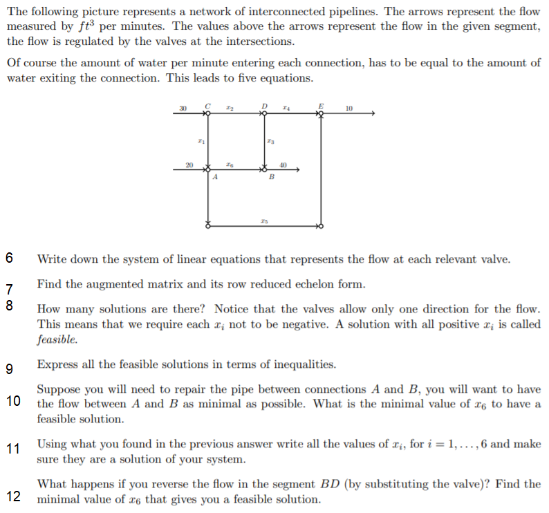 The following picture represents a network of interconnected pipelines. The arrows represent the flow
measured by ft³ per minutes. The values above the arrows represent the flow in the given segment,
the flow is regulated by the valves at the intersections.
Of course the amount of water per minute entering each connection, has to be equal to the amount of
water exiting the connection. This leads to five equations.
10
20
40
6
Write down the system of linear equations that represents the flow at each relevant valve.
7
Find the augmented matrix and its row reduced echelon form.
8
How many solutions are there? Notice that the valves allow only one direction for the flow.
This means that we require each r; not to be negative. A solution with all positive r; is called
feasible.
9
Express all the feasible solutions in terms of inequalities.
Suppose you will need to repair the pipe between connections A and B, you will want to have
10 the flow between A and B as minimal as possible. What is the minimal value of æg to have a
feasible solution.
11 Using what you found in the previous answer write all the values of ri, for i = 1, ..., 6 and make
sure they are a solution of your system.
What happens if you reverse the flow in the segment BD (by substituting the valve)? Find the
12 minimal value of r6 that gives you a feasible solution.
