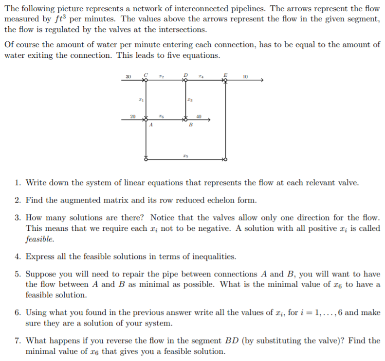 The following picture represents a network of interconnected pipelines. The arrows represent the flow
measured by ft³ per minutes. The values above the arrows represent the flow in the given segment,
the flow is regulated by the valves at the intersections.
Of course the amount of water per minute entering each connection, has to be equal to the amount of
water exiting the connection. This leads to five equations.
10
20
A
1. Write down the system of linear equations that represents the flow at each relevant valve.
2. Find the augmented matrix and its row reduced echelon form.
3. How many solutions are there? Notice that the valves allow only one direction for the flow.
This means that we require each r; not to be negative. A solution with all positive r; is called
feasible.
4. Express all the feasible solutions in terms of inequalities.
5. Suppose you will need to repair the pipe between connections A and B, you will want to have
the flow between A and B as minimal as possible. What is the minimal value of æ, to have a
feasible solution.
6. Using what you found in the previous answer write all the values of #;, for i = 1, ..., 6 and make
sure they are a solution of your system.
7. What happens if you reverse the flow in the segment BD (by substituting the valve)? Find the
minimal value of x6 that gives you a feasible solution.
